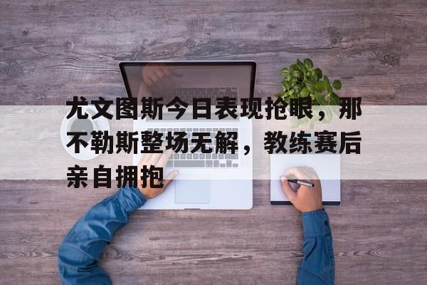 随机尤文图斯今日表现抢眼，那不勒斯整场无解，教练赛后亲自拥抱尤文图斯与那不勒斯比赛视频