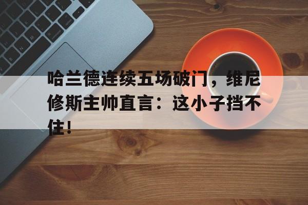 随机哈兰德连续五场破门，维尼修斯主帅直言：这小子挡不住！哈兰德生涯